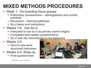 MIXED METHODS PROCEDURES
 Week 1: On-boarding focus groups
 Preliminary questionnaire – demographics and current
practices
 Discussion – learning pathways
 So.cl demo and instructions
 Weeks 1-4: Use So.cl
 Instructed to use so.cl as primary search engine
 Completed brief weekly questionnaires
 So.cl web site instrumented to log behaviors
 Weeks 3-4:
 One-on-one semi-
structured interviews
 Weeks 4-5: Wrap-up
 Final questionnaire
Michal Lahav rocks!
 