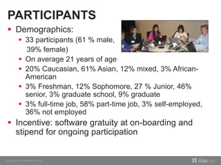 PARTICIPANTS
 Demographics:
 33 participants (61 % male,
39% female)
 On average 21 years of age
 20% Caucasian, 61% Asian, 12% mixed, 3% African-
American
 3% Freshman, 12% Sophomore, 27 % Junior, 46%
senior, 3% graduate school, 9% graduate
 3% full-time job, 58% part-time job, 3% self-employed,
36% not employed
 Incentive: software gratuity at on-boarding and
stipend for ongoing participation
 
