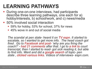 LEARNING PATHWAYS
 During one-on-one interviews, had participants
describe three learning pathways, one each for a)
hobby/interests, b) school/work, and c) news/media
 50% involved social interaction
 59% for hobby, 53% for school, 37% for news
 45% wove in and out of social media
The scandal at pen state- heard it on TV espn. It started to
escalate, so I wanted to get more info. The head coach got
fired . Go to Facebook and post- ‘why are you firing the
coach?’ - had 21 comments after that. I go to a link to court
transcript, then I started to read- got sick reading it, but able
to find info. Went and did a google search of topic- pen
state , clicked various links. Videos of interviews- espn.com.
 