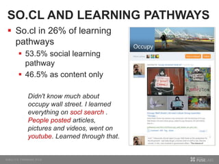 SO.CL AND LEARNING PATHWAYS
 So.cl in 26% of learning
pathways
 53.5% social learning
pathway
 46.5% as content only
Didn't know much about
occupy wall street. I learned
everything on socl search .
People posted articles,
pictures and videos, went on
youtube. Learned through that.
 