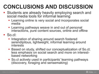 CONCLUSIONS AND DISCUSSION
 Students are already heavily employing search and
social media tools for informal learning
 Learning online is very social and incorporates social
media
 Learning pathways weave in and out of personal
interactions, pure content sources, online and offline
 So.cl:
 Integration of sharing around search fostered
serendipitous, lightweight, informal learning around
interests
 Based on study, shifted our conceptualization of So.cl;
less emphasis on social search and more on interest-
based networking
 So.cl actively used in participants’ learning pathways
(discovery, foraging and sensemaking)
 