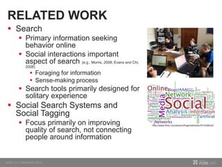 RELATED WORK
 Search
 Primary information seeking
behavior online
 Social interactions important
aspect of search (e.g., Morris, 2008; Evans and Chi,
2008)
 Foraging for information
 Sense-making process
 Search tools primarily designed for
solitary experience
 Social Search Systems and
Social Tagging
 Focus primarily on improving
quality of search, not connecting
people around information
http://www.flickr.com/photos/fitzgeraldsteele/3571638323/
 