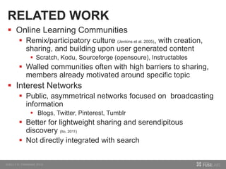 RELATED WORK
 Online Learning Communities
 Remix/participatory culture (Jenkins et al. 2005), with creation,
sharing, and building upon user generated content
 Scratch, Kodu, Sourceforge (opensoure), Instructables
 Walled communities often with high barriers to sharing,
members already motivated around specific topic
 Interest Networks
 Public, asymmetrical networks focused on broadcasting
information
 Blogs, Twitter, Pinterest, Tumblr
 Better for lightweight sharing and serendipitous
discovery (Ito, 2011)
 Not directly integrated with search
 