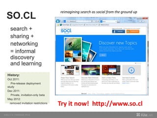 search +
sharing +
networking
= informal
discovery
and learning
SO.CL
reimagining search as social from the ground up
History:
Oct 2011:
Pre-release deployment
study
Dec 2011:
Private, invitation-only beta
May 2012:
removed invitation restrictions
Try it now! http://www.so.cl
 