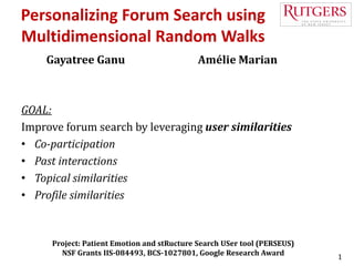 1
Personalizing Forum Search using
Multidimensional Random Walks
Gayatree Ganu Amélie Marian
Project: Patient Emotion and stRucture Search USer tool (PERSEUS)
NSF Grants IIS-084493, BCS-1027801, Google Research Award
GOAL:
Improve forum search by leveraging user similarities
• Co-participation
• Past interactions
• Topical similarities
• Profile similarities
 