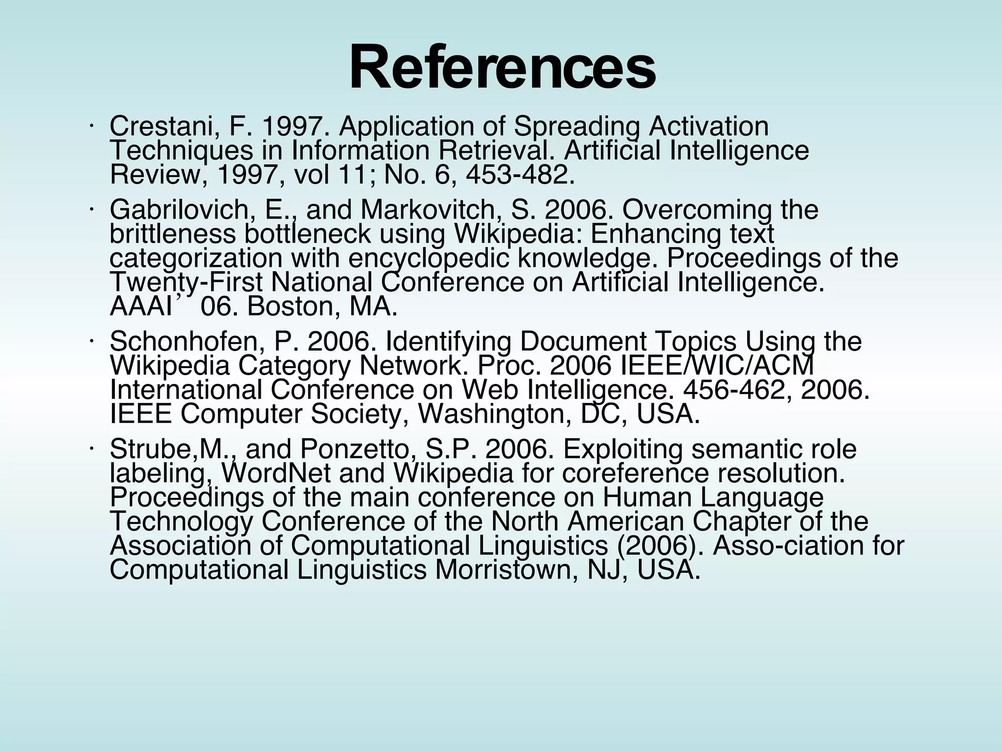 References Crestani, F. 1997. Application of Spreading Activation Techniques in Information Retrieval. Artificial Intelligence Review, 1997, vol 11; No. 6, 453-482.  Gabrilovich, E., and Markovitch, S. 2006. Overcoming the brittleness bottleneck using Wikipedia: Enhancing text categorization with encyclopedic knowledge. Proceedings of the Twenty-First National Conference on Artificial Intelligence. AAAI’06. Boston, MA. Schonhofen, P. 2006. Identifying Document Topics Using the Wikipedia Category Network. Proc. 2006 IEEE/WIC/ACM International Conference on Web Intelligence. 456-462, 2006. IEEE Computer Society, Washington, DC, USA. Strube,M., and Ponzetto, S.P. 2006. Exploiting semantic role labeling, WordNet and Wikipedia for coreference resolution. Proceedings of the main conference on Human Language Technology Conference of the North American Chapter of the Association of Computational Linguistics (2006). Asso-ciation for Computational Linguistics Morristown, NJ, USA.  