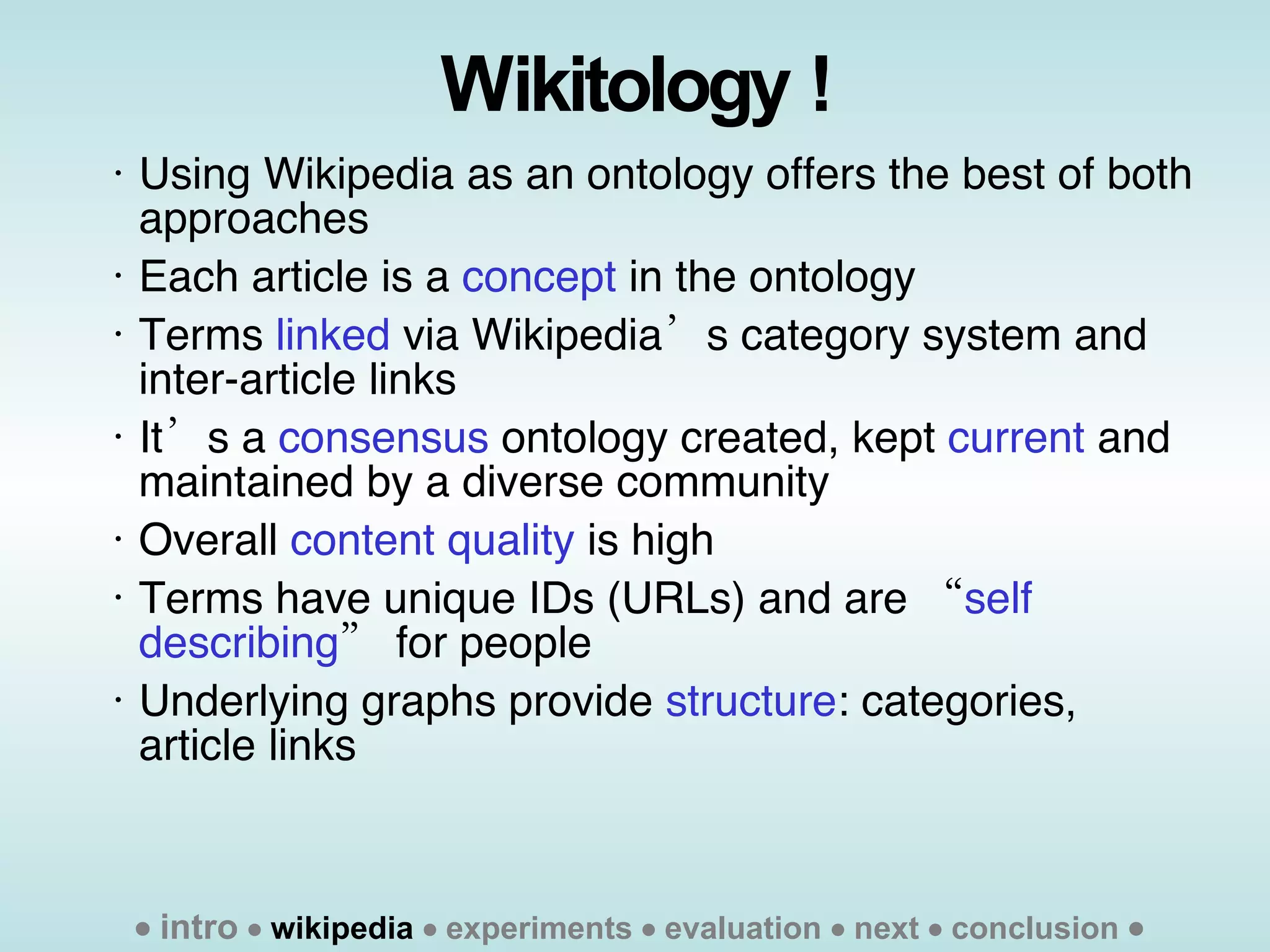Wikitology ! Using Wikipedia as an ontology offers the best of both approaches  Each article is a  concept  in the ontology Terms  linked  via Wikipedia’s category system and inter-article links It’s a  consensus  ontology created, kept  current  and maintained by a diverse community  Overall  content quality  is high  Terms have unique IDs (URLs) and are “ self describing ” for people Underlying graphs provide  structure : categories, article links    intro      wikipedia     experiments    evaluation    next    conclusion   