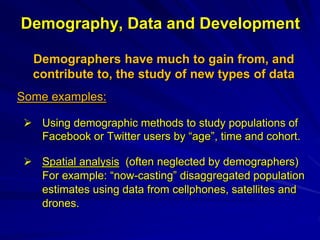Demography, Data and Development
Demographers have much to gain from, and
contribute to, the study of new types of data
Some examples:
 Using demographic methods to study populations of
Facebook or Twitter users by “age”, time and cohort.
 Spatial analysis (often neglected by demographers)
For example: “now-casting” disaggregated population
estimates using data from cellphones, satellites and
drones.
 