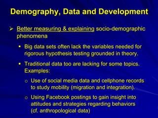 Demography, Data and Development
 Better measuring & explaining socio-demographic
phenomena
 Big data sets often lack the variables needed for
rigorous hypothesis testing grounded in theory.
 Traditional data too are lacking for some topics.
Examples:
o Use of social media data and cellphone records
to study mobility (migration and integration).
o Using Facebook postings to gain insight into
attitudes and strategies regarding behaviors
(cf. anthropological data)
 