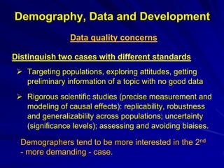 Demography, Data and Development
Data quality concerns
Distinguish two cases with different standards
 Targeting populations, exploring attitudes, getting
preliminary information of a topic with no good data
 Rigorous scientific studies (precise measurement and
modeling of causal effects): replicability, robustness
and generalizability across populations; uncertainty
(significance levels); assessing and avoiding biaises.
Demographers tend to be more interested in the 2nd
- more demanding - case.
 