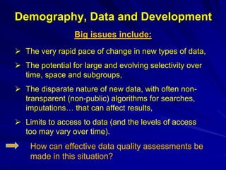 Demography, Data and Development
Big issues include:
 The very rapid pace of change in new types of data,
 The potential for large and evolving selectivity over
time, space and subgroups,
 The disparate nature of new data, with often non-
transparent (non-public) algorithms for searches,
imputations… that can affect results,
 Limits to access to data (and the levels of access
too may vary over time).
How can effective data quality assessments be
made in this situation?
 