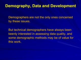 Demography, Data and Development
Demographers are not the only ones concerned
by these issues.
But technical demographers have always been
keenly interested in assessing data quality, and
some demographic methods may be of value for
this work.
 