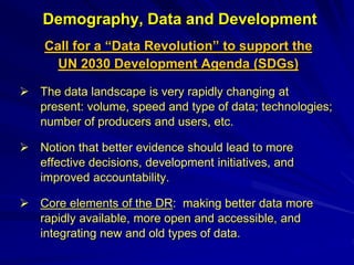 Demography, Data and Development
Call for a “Data Revolution” to support the
UN 2030 Development Agenda (SDGs)
 The data landscape is very rapidly changing at
present: volume, speed and type of data; technologies;
number of producers and users, etc.
 Notion that better evidence should lead to more
effective decisions, development initiatives, and
improved accountability.
 Core elements of the DR: making better data more
rapidly available, more open and accessible, and
integrating new and old types of data.
 