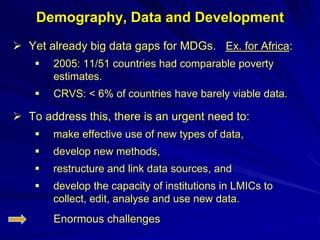 Demography, Data and Development
 Yet already big data gaps for MDGs. Ex. for Africa:
 2005: 11/51 countries had comparable poverty
estimates.
 CRVS: < 6% of countries have barely viable data.
 To address this, there is an urgent need to:
 make effective use of new types of data,
 develop new methods,
 restructure and link data sources, and
 develop the capacity of institutions in LMICs to
collect, edit, analyse and use new data.
Enormous challenges
 