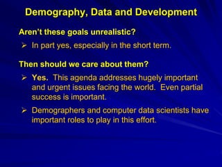 Demography, Data and Development
Aren’t these goals unrealistic?
 In part yes, especially in the short term.
Then should we care about them?
 Yes. This agenda addresses hugely important
and urgent issues facing the world. Even partial
success is important.
 Demographers and computer data scientists have
important roles to play in this effort.
 