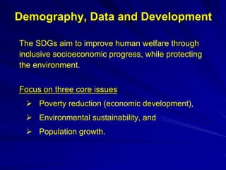 Demography, Data and Development
The SDGs aim to improve human welfare through
inclusive socioeconomic progress, while protecting
the environment.
Focus on three core issues
 Poverty reduction (economic development),
 Environmental sustainability, and
 Population growth.
 