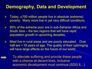 Demography, Data and Development
 Today, ±700 million people live in absolute (extreme)
poverty. Many more live in yet very difficult conditions.
 80% of the extreme poor are in sub-Saharan Africa and
South Asia – the two regions that will have rapid
population growth in upcoming decades.
 Most live in rural areas and are poorly educated. Over
half are < 18 years of age. The quality of their upbringing
will have large effects on the future of our world.
To alleviate suffering and provide these people
with a chance at decent lives, inclusive
economic development must continue (SDG 8…)
 