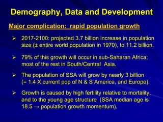 Demography, Data and Development
Major complication: rapid population growth
 2017-2100: projected 3.7 billion increase in population
size (± entire world population in 1970), to 11.2 billion.
 79% of this growth will occur in sub-Saharan Africa;
most of the rest in South/Central Asia.
 The population of SSA will grow by nearly 3 billion
(= 1.4 X current pop of N & S America, and Europe).
 Growth is caused by high fertility relative to mortality,
and to the young age structure (SSA median age is
18.5 → population growth momentum).
 