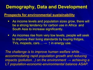 Demography, Data and Development
Prospects for environmental sustainability
 As income levels and population sizes grow, there will
be a strong tendency for carbon use in Africa and
South Asia to increase significantly.
 As incomes rise from very low levels, people will seek
to improve their living standards by buying fridges,
TVs, mopeds, cars… → ↑ in energy use.
The challenge is to improve human welfare while
accommodating rapid population growth and reducing
impacts (pollution…) on the environment → achieving a
LT population-economic-environmental balance ASAP.
 