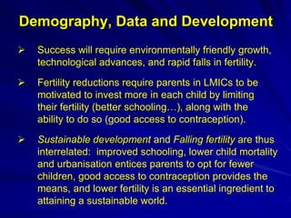Demography, Data and Development
 Success will require environmentally friendly growth,
technological advances, and rapid falls in fertility.
 Fertility reductions require parents in LMICs to be
motivated to invest more in each child by limiting
their fertility (better schooling…), along with the
ability to do so (good access to contraception).
 Sustainable development and Falling fertility are thus
interrelated: improved schooling, lower child mortality
and urbanisation entices parents to opt for fewer
children, good access to contraception provides the
means, and lower fertility is an essential ingredient to
attaining a sustainable world.
 