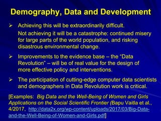 Demography, Data and Development
 Achieving this will be extraordinarily difficult.
Not achieving it will be a catastrophe: continued misery
for large parts of the world population, and risking
disastrous environmental change.
 Improvements to the evidence base – the “Data
Revolution” – will be of real value for the design of
more effective policy and interventions.
 The participation of cutting-edge computer data scientists
and demographers in Data Revolution work is critical.
[Examples: Big Data and the Well-Being of Women and Girls
Applications on the Social Scientific Frontier (Bapu Vaitla et al.,
4/2017, http://data2x.org/wp-content/uploads/2017/03/Big-Data-
and-the-Well-Being-of-Women-and-Girls.pdf]
 
