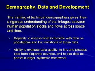 Demography, Data and Development
The training of technical demographers gives them
a rigorous understanding of the linkages between
human population stocks and flows across space
and time.
 Capacity to assess what is feasible with data on
populations and the limitations of those data.
 Ability to evaluate data quality, to link and process
data from disparate sources, and to see data as
part of a larger, systemic framework.
 