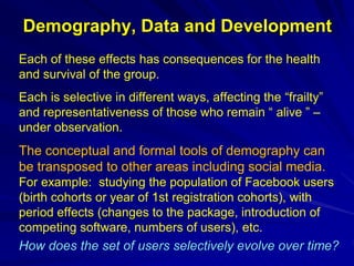 Demography, Data and Development
Each of these effects has consequences for the health
and survival of the group.
Each is selective in different ways, affecting the “frailty”
and representativeness of those who remain “ alive ” –
under observation.
The conceptual and formal tools of demography can
be transposed to other areas including social media.
For example: studying the population of Facebook users
(birth cohorts or year of 1st registration cohorts), with
period effects (changes to the package, introduction of
competing software, numbers of users), etc.
How does the set of users selectively evolve over time?
 