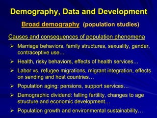 Demography, Data and Development
Broad demography (population studies)
Causes and consequences of population phenomena
 Marriage behaviors, family structures, sexuality, gender,
contraceptive use…
 Health, risky behaviors, effects of health services…
 Labor vs. refugee migrations, migrant integration, effects
on sending and host countries…
 Population aging: pensions, support services…
 Demographic dividend: falling fertility, changes to age
structure and economic development…
 Population growth and environmental sustainability…
 