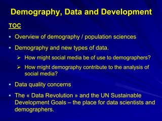 Demography, Data and Development
TOC
 Overview of demography / population sciences
 Demography and new types of data.
 How might social media be of use to demographers?
 How might demography contribute to the analysis of
social media?
 Data quality concerns
 The « Data Revolution » and the UN Sustainable
Development Goals – the place for data scientists and
demographers.
 