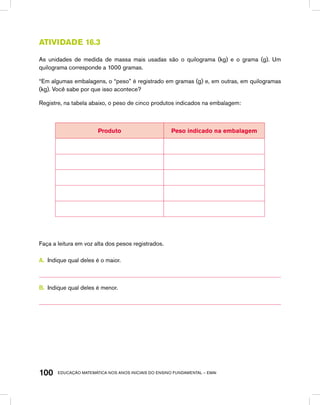 educação matemática nos anos iniciais do ensino fundamental – EMAI100
Atividade 16.3
As unidades de medida de massa mais usadas são o quilograma (kg) e o grama (g). Um
quilograma corresponde a 1000 gramas.
“Em algumas embalagens, o “peso” é registrado em gramas (g) e, em outras, em quilogramas
(kg). Você sabe por que isso acontece?
Registre, na tabela abaixo, o peso de cinco produtos indicados na embalagem:
Produto Peso indicado na embalagem
Faça a leitura em voz alta dos pesos registrados.
A.	 Indique qual deles é o maior.
B.	 Indique qual deles é menor.
 