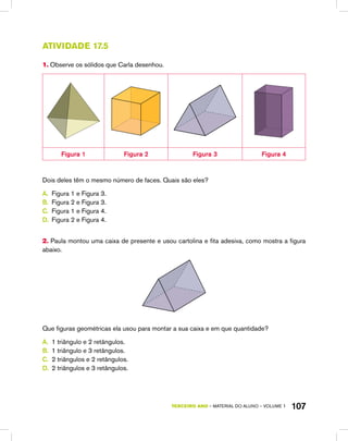 TERCEIRO ano – material do aluno – VOLUME 1 107
Atividade 17.5
1. Observe os sólidos que Carla desenhou.
Figura 1 Figura 2 Figura 3 Figura 4
Dois deles têm o mesmo número de faces. Quais são eles?
A.	 Figura 1 e Figura 3.
B.	 Figura 2 e Figura 3.
C.	 Figura 1 e Figura 4.
D.	 Figura 2 e Figura 4.
2. Paula montou uma caixa de presente e usou cartolina e fita adesiva, como mostra a figura
abaixo.
Que figuras geométricas ela usou para montar a sua caixa e em que quantidade?
A.	 1 triângulo e 2 retângulos.
B.	 1 triângulo e 3 retângulos.
C.	 2 triângulos e 2 retângulos.
D.	 2 triângulos e 3 retângulos.
 