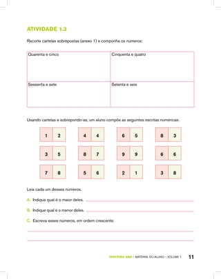 TERCEIRO ano – material do aluno – VOLUME 1 11
atividade 1.3
Recorte cartelas sobrepostas (anexo 1) e componha os números:
Quarenta e cinco Cinquenta e quatro
Sessenta e sete Setenta e seis
Usando cartelas e sobrepondo-as, um aluno compôs as seguintes escritas numéricas:
1 2 4 4 6 5 8 3
3 5 8 7 9 9 6 6
7 8 5 6 2 1 3 8
Leia cada um desses números.
A.	 Indique qual é o maior deles.
B.	 Indique qual é o menor deles.
C.	 Escreva esses números, em ordem crescente:
 