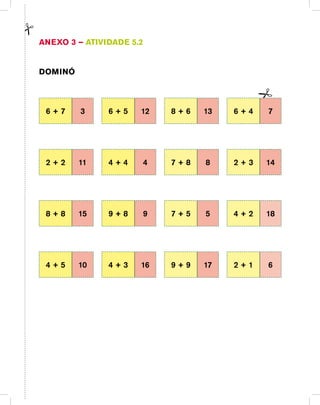 Anexo 3 – Atividade 5.2
Dominó
6 + 7 3 6 + 5 12 8 + 6 13 6 + 4 7
2 + 2 11 4 + 4 4 7 + 8 8 2 + 3 14
8 + 8 15 9 + 8 9 7 + 5 5 4 + 2 18
4 + 5 10 4 + 3 16 9 + 9 17 2 + 1 6
 