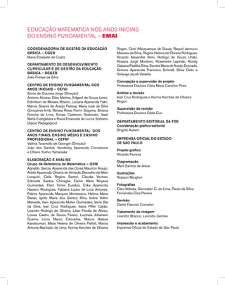 EDUCAÇÃO MATEMÁTICA NOS ANOS INICIAIS
DO ENSINO FUNDAMENTAL – EMAI
Coordenadoria de Gestão da educação
Básica – CGEB
Maria Elizabete da Costa
Departamento de desenvolvimento
curricular e DE gestão da educação
Básica – DEGEB
João Freitas da Silva
CENTRO DE ENSINO FUNDAMENTAL dos
anos iniciais – CEFAI
Sonia de Gouveia Jorge (Direção)
Antonio Alcazar, Dilza Martins, Edgard de Souza Junior,
Edimilson de Moraes Ribeiro, Luciana Aparecida Fakri,
Márcia Soares de Araújo Feitosa, Maria José da Silva
Gonçalves Irmã, Renata Rossi Fiorim Siqueira, Silvana
Ferreira de Lima, Soraia Calderoni Statonato, Vasti
Maria Evangelista e Flavia Emanuela de Lucca Sobrano
(Apoio Pedagógico)
CENTRO DE ENSINO FUNDAMENTAL dos
anos FINais, ensino mÉdio e ensino
profissional – CEFAF
Valéria Tarantello de Georgel (Direção)
João dos Santos, Vanderley Aparecido Cornatione
e Otávio Yoshio Yamanaka
Elaboração e Análise
Grupo de Referência de Matemática – GRM
Agnaldo Garcia, Aparecida das Dores Maurício Araújo,
Arlete Aparecida Oliveira de Almeida, Benedito de Melo
Longuini, Célia Regina Sartori, Claudia Vechier,
Edineide Santos Chinaglia, Elaine Maria Moyses
Guimarães, Eleni Torres Euzebio, Érika Aparecida
Navarro Rodrigues, Fabiana Lopes de Lima Antunes,
Fátima Aparecida Marques Montesano, Helena Maria
Bazan, Ignêz Maria dos Santos Silva, Indira Vallim
Mamede, Irani Aparecida Muller Guimarães, Irene Bié
da Silva, Ivan Cruz Rodrigues, Ivana Piffer Catão,
Leandro Rodrigo de Oliveira, Lilian Ferolla de Abreu,
Louise Castro de Souza Fávero, Lucinéia Johansen
Guerra, Lúcio Mauro Carnaúba, Marcia Natsue
Kariatsumari, Maria Helena de Oliveira Patteti, Mariza
Antonia Machado de Lima, Norma Kerches de Oliveira
Rogeri, Oziel Albuquerque de Souza, Raquel Jannucci
Messias da Silva, Regina Helena de Oliveira Rodrigues,
Ricardo Alexandre Verni, Rodrigo de Souza União,
Rosana Jorge Monteiro, Rosemeire Lepinski, Rozely
Gabana Padilha Silva, Sandra Maria de Araújo Dourado,
Simone Aparecida Francisco Scheidt, Silvia Cleto e
Solange Jacob Vastella
Concepção e supervisão do projeto
Professora Doutora Célia Maria Carolino Pires
Análise e revisão
Ivan Cruz Rodrigues e Norma Kerches de Oliveira
Rogeri
Supervisão da revisão
Professora Doutora Edda Curi
Departamento Editorial da FDE
Coordenação gráfico-editorial
Brigitte Aubert
Imprensa oficial do Estado
de sÃO PAULO
Projeto gráfico
Ricardo Ferreira
Diagramação
Marli Santos de Jesus
Ilustrações
Robson Minghini
Fotografias
Cleo Velleda, Genivaldo C. de Lima, Paulo da Silva,
Fernandes Dias Pereira
Revisão
Dante Pascoal Corradini
Tratamento de imagem
Leandro Branco, Leonídio Gomes
Impressão e acabamento
Imprensa Oficial do Estado de São Paulo
 