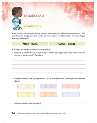 educação matemática nos anos iniciais do ensino fundamental – EMAI14
SEQUÊNCIA 2
atividade 2.1
1. Você sabia que trocando de lugar as letras de uma palavra, podemos escrever outras? Elas
são chamadas anagramas. Nem sempre as novas palavras criadas existem em nossa língua.
Veja alguns exemplos:
AMOR – ROMA LOUSA – OSAUL
2. E com a escrita dos números, o que acontece?
A.	 Observe o número 837. Se você mudar a ordem dos algarismos, você obtém um novo
número, o que acontece? Escreva-o.
B.	 Escreva números com os algarismos 4, 6 e 9. Use todos eles, sem repeti-los. Anote-os
abaixo:
C.	 Quantos números você escreveu?
 