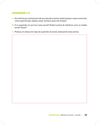 TERCEIRO ano – material do aluno – VOLUME 1 17
atividade 2.4
A.	 No caminho que você percorre de sua casa até a escola, existem praças e casas comerciais,
como supermercado, padaria, bares, farmácia, banca de revistas?
B.	 E no quarteirão em que fica nossa escola? Existem pontos de referência como os citados
acima? Quais?
C.	 Produza um esboço de mapa do quarteirão da escola, destacando esses pontos.
 