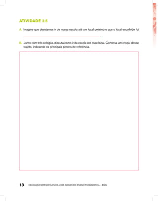 educação matemática nos anos iniciais do ensino fundamental – EMAI18
Atividade 2.5
A.	 Imagine que desejamos ir de nossa escola até um local próximo e que o local escolhido foi
.
B.	 .Junto com três colegas, discuta como ir da escola até esse local. Construa um croqui desse
trajeto, indicando os principais pontos de referência.
 
