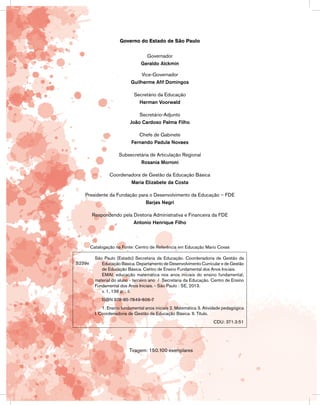 Governo do Estado de São Paulo
Governador
Geraldo Alckmin
Vice-Governador
Guilherme Afif Domingos
Secretário da Educação
Herman Voorwald
Secretário-Adjunto
João Cardoso Palma Filho
Chefe de Gabinete
Fernando Padula Novaes
Subsecretária de Articulação Regional
Rosania Morroni
Coordenadora de Gestão da Educação Básica
Maria Elizabete da Costa
Presidente da Fundação para o Desenvolvimento da Educação – FDE
Barjas Negri
Respondendo pela Diretoria Administrativa e Financeira da FDE
Antonio Henrique Filho
Tiragem: 150.100 exemplares
Catalogação na Fonte: Centro de Referência em Educação Mario Covas
S239e
São Paulo (Estado) Secretaria da Educação. Coordenadoria de Gestão da
Educação Básica. Departamento de Desenvolvimento Curricular e de Gestão
de Educação Básica. Centro de Ensino Fundamental dos Anos Iniciais.
EMAI: educação matemática nos anos iniciais do ensino fundamental;
material do aluno - terceiro ano / Secretaria da Educação. Centro de Ensino
Fundamental dos Anos Iniciais. - São Paulo : SE, 2013.
v. 1, 136 p. ; il.
ISBN 978-85-7849-606-7
1. Ensino fundamental anos iniciais 2. Matemática 3. Atividade pedagógica
I. Coordenadoria de Gestão da Educação Básica. II. Título.
CDU: 371.3:51
 