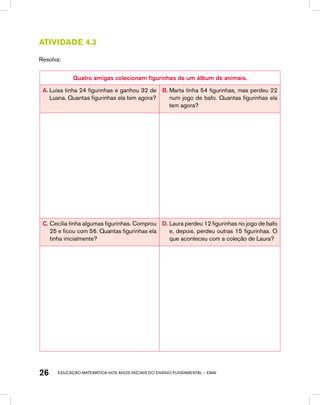 educação matemática nos anos iniciais do ensino fundamental – EMAI26
Atividade 4.3
Resolva:
Quatro amigas colecionam figurinhas de um álbum de animais.
A. Luísa tinha 24 figurinhas e ganhou 32 de
Luana. Quantas figurinhas ela tem agora?
B. Marta tinha 54 figurinhas, mas perdeu 22
num jogo de bafo. Quantas figurinhas ela
tem agora?
C. Cecília tinha algumas figurinhas. Comprou
25 e ficou com 56. Quantas figurinhas ela
tinha inicialmente?
D. Laura perdeu 12 figurinhas no jogo de bafo
e, depois, perdeu outras 15 figurinhas. O
que aconteceu com a coleção de Laura?
 