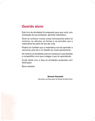 Queridos alunos
Este livro de atividades foi preparado para que você, com orientação de seu
professor ou sua professora, aprenda matemática.
Você vai conhecer muitas coisas interessantes sobre os números, os cálculos,
as formas e vai perceber que a matemática faz parte do seu dia-a-dia.
Poderá ver também que a matemática nos faz aprender a raciocinar, pois ela é
um desafio ao nosso pensamento.
Ao resolver as atividades procure esclarecer suas dúvidas e compartilhar com
seus colegas o que for aprendendo.
Cuide deste livro e faça as atividades propostas com dedicação.
Bons estudos.
	 Secretário da Educação
	 Herman Voorwald
Querido aluno
Este livro de atividades foi preparado para que você, com
orientação de seu professor, aprenda matemática.
Você vai conhecer muitas coisas interessantes sobre os
números, os cálculos, as formas e vai perceber que a
matemática faz parte do seu dia a dia.
Poderá ver também que a matemática nos faz aprender a
raciocinar, pois ela é um desafio ao nosso pensamento.
Ao resolver as atividades procure esclarecer suas dúvidas
e compartilhar com seus colegas o que for aprendendo.
Cuide deste livro e faça as atividades propostas com
dedicação.
Bons estudos!
	 Herman Voorwald
	 Secretário da Educação do Estado de São Paulo
 
