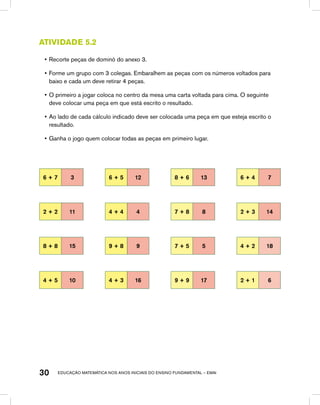 educação matemática nos anos iniciais do ensino fundamental – EMAI30
Atividade 5.2
•	Recorte peças de dominó do anexo 3.
•	Forme um grupo com 3 colegas. Embaralhem as peças com os números voltados para
baixo e cada um deve retirar 4 peças.
•	O primeiro a jogar coloca no centro da mesa uma carta voltada para cima. O seguinte
deve colocar uma peça em que está escrito o resultado.
•	Ao lado de cada cálculo indicado deve ser colocada uma peça em que esteja escrito o
resultado.
•	Ganha o jogo quem colocar todas as peças em primeiro lugar.
6 + 7 3 6 + 5 12 8 + 6 13 6 + 4 7
2 + 2 11 4 + 4 4 7 + 8 8 2 + 3 14
8 + 8 15 9 + 8 9 7 + 5 5 4 + 2 18
4 + 5 10 4 + 3 16 9 + 9 17 2 + 1 6
 