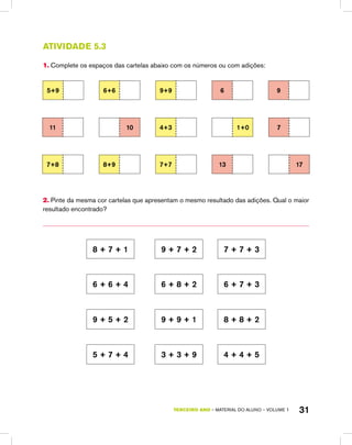TERCEIRO ano – material do aluno – VOLUME 1 31
Atividade 5.3
1. Complete os espaços das cartelas abaixo com os números ou com adições:
5+9 6+6 9+9 6 9
11 10 4+3 1+0 7
7+8 8+9 7+7 13 17
2. Pinte da mesma cor cartelas que apresentam o mesmo resultado das adições. Qual o maior
resultado encontrado?
8 + 7 + 1 9 + 7 + 2 7 + 7 + 3
6 + 6 + 4 6 + 8 + 2 6 + 7 + 3
9 + 5 + 2 9 + 9 + 1 8 + 8 + 2
5 + 7 + 4 3 + 3 + 9 4 + 4 + 5
 