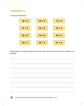 educação matemática nos anos iniciais do ensino fundamental – EMAI32
Atividade 5.4
1. Calcule mentalmente:
18 + 5 22 + 9 12 + 8
27 + 4 35 + 9 44 + 6
36 + 6 44 + 9 35 + 5
45 + 7 65 + 9 91 + 9
2. Peça para um colega explicar como ele fez. Você calculou da mesma forma? Justifique sua
resposta.
 
