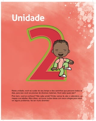 Unidade
Nesta unidade, você vai cuidar do seu tempo e dos caminhos que percorre todos os
dias, para isso você vai precisar de diversos materiais. Você sabe quais são?
Pois bem, você já conhece? Não sabe ainda? Então vamos lá, são o calendário, os
mapas e as tabelas. Além disso, vai trocar muitas ideias com seus colegas para resol-
ver alguns problemas. Vai ser muito divertido!
 
