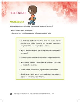 educação matemática nos anos iniciais do ensino fundamental – EMAI36
SEQUÊNCIA 6
Atividade 6.1
Nesta atividade, você vai brincar com enigmas numéricos (anexo 4):
•	Você sabe o que é um enigma?
•	Comente com a professora e seus colegas o que você sabe.
•	O Professor sorteará um aluno para ir à lousa, ele vai
escolher uma tirinha de papel em que está escrito um
enigma e irá ler seu enigma para a classe.
•	 Agora resolva o enigma que foi lido e anote sua resposta
num papel.
•	O aluno que foi sorteado escreverá sua resposta na lousa.
•	 Você e seus colegas, com a ajuda do professor, decidirão
se ele acertou ou errou.
•	Se ele acertar, continua no jogo e sorteia outra tirinha.
•	Se ele errar, outro aluno é sorteado para participar e
repete-se o mesmo procedimento.
 