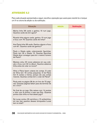 educação matemática nos anos iniciais do ensino fundamental – EMAI38
Atividade 6.3
Para cada situação apresentada a seguir, escolha a operação que usaria para resolvê-la e marque
um X na coluna da adição ou da subtração.
Situação Adição Subtração
Marina tinha 58 cards e ganhou 10 num jogo.
Quantos cards ela tem agora?
Ricardo tinha alguns cards, ganhou 15 num jogo
e ficou com 76. Quantos cards ele tinha?
Ana Paula tinha 38 cards. Ganhou alguns e ficou
com 81. Quantos cards ela ganhou?
Paulo e Gisela estão colecionando figurinhas.
Paulo tem 26 e Gisela 15. Quantas figurinhas
Gisela deve conseguir para ter o mesmo número
de Paulo?
Mariana colou 20 novos adesivos em sua cole-
ção e ficou com 32 no álbum. Quantos adesivos
tinha antes de colar os novos?
Vilma e Flávia fazem colares de contas. O colar
de Vilma tem 18 contas pequenas. O de Flávia
tem 6 contas a menos, porque ela usa contas
maiores. Quantas contas tem o colar de Flávia?
Paula está na página 38 de um livro de 72 pági-
nas. Quantas páginas faltam para ela terminar de
ler o livro?
No final de um jogo, Edu estava com 14 pontos
e Júlio com 8 pontos a mais que Edu. Quantos
pontos Júlio tinha no final desse jogo?
Se Lucas contou 29 carrinhos e 15 aviõezinhos,
em seu baú quantos desses brinquedos Lucas
tem no total?
 
