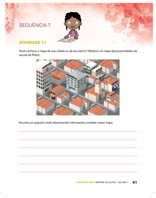 41TERCEIRO ano – material do aluno – VOLUME 1
Atividade 7.1
Você conhece o mapa de sua cidade ou de seu bairro? Observe um mapa das proximidades da
escola de Pedro:
Escreva um pequeno texto descrevendo informações contidas nesse mapa:
SEQUÊNCIA 7
 