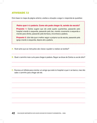 educação matemática nos anos iniciais do ensino fundamental – EMAI42
Atividade 7.2
Com base no mapa da página anterior, analise a situação a seguir e responda às questões:
Pedro quer ir à padaria. Como ele pode chegar lá, saindo da escola?
Proposta 1: Carlos sugere que ele ande quatro quarteirões, passando pelo
hospital virando à esquerda, passando pelo bar, virando novamente à esquerda e
virando para direita, passando pela farmácia, encontrará a padaria.
Proposta 2: Júlio fala que é melhor seguir a própria rua da escola, passando pela
igreja virando à esquerda, depois até a padaria.
A.	 Você acha que as instruções são claras e ajudam a realizar as tarefas?
B.	 Qual o caminho mais curto para chegar à padaria. Seguir as dicas de Carlos ou as de Júlio?
C.	 Escreva um bilhete para orientar um amigo que está no hospital e quer ir ao banco, mas não
sabe o caminho para chegar até ele.
 