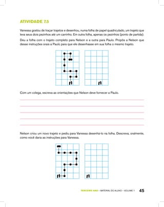 TERCEIRO ano – material do aluno – VOLUME 1 45
Atividade 7.5
Vanessa gostou de traçar trajetos e desenhou, numa folha de papel quadriculado, um trajeto que
leva seus dois pezinhos até um carrinho. Em outra folha, apenas os pezinhos (ponto de partida).
Deu a folha com o trajeto completo para Nelson e a outra para Paulo. Propôs a Nelson que
desse instruções orais a Paulo para que ele desenhasse em sua folha o mesmo trajeto.
Com um colega, escreva as orientações que Nelson deve fornecer a Paulo.
Nelson criou um novo trajeto e pediu para Vanessa desenhá-lo na folha. Descreva, oralmente,
como você daria as instruções para Vanessa.
 