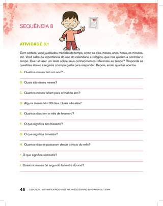 educação matemática nos anos iniciais do ensino fundamental – EMAI46
SEQUÊNCIA 8
Atividade 8.1
Com certeza, você já estudou medidas de tempo, como os dias, meses, anos, horas, os minutos,
etc. Você sabe da importância do uso do calendário e relógios, que nos ajudam a controlar o
tempo. Que tal fazer um teste sobre seus conhecimentos referentes ao tempo? Responda às
questões abaixo e registre o tempo gasto para responder. Depois, anote quantas acertou.
A.	 Quantos meses tem um ano?
B.	 Quais são esses meses?
C.	 Quantos meses faltam para o final do ano?
D.	 Alguns meses têm 30 dias. Quais são eles?
E.	 Quantos dias tem o mês de fevereiro?
F.	 O que significa ano bissexto?
G.	 O que significa bimestre?
H.	 Quantos dias se passaram desde o início do mês?
I.	 O que significa semestre?
J.	Quais os meses do segundo bimestre do ano?
 